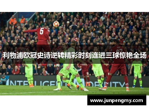 利物浦欧冠史诗逆转精彩时刻连进三球惊艳全场