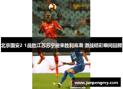 北京国安2 1战胜江苏苏宁迎来胜利高潮 激战精彩瞬间回顾